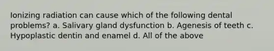 Ionizing radiation can cause which of the following dental problems? a. Salivary gland dysfunction b. Agenesis of teeth c. Hypoplastic dentin and enamel d. All of the above