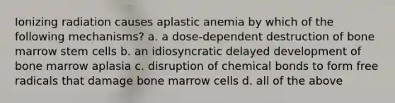 Ionizing radiation causes aplastic anemia by which of the following mechanisms? a. a dose-dependent destruction of bone marrow stem cells b. an idiosyncratic delayed development of bone marrow aplasia c. disruption of chemical bonds to form free radicals that damage bone marrow cells d. all of the above