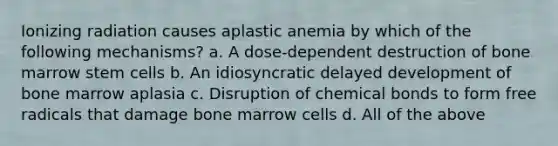 Ionizing radiation causes aplastic anemia by which of the following mechanisms? a. A dose-dependent destruction of bone marrow stem cells b. An idiosyncratic delayed development of bone marrow aplasia c. Disruption of chemical bonds to form free radicals that damage bone marrow cells d. All of the above