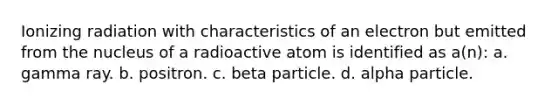 Ionizing radiation with characteristics of an electron but emitted from the nucleus of a radioactive atom is identified as a(n): a. gamma ray. b. positron. c. beta particle. d. alpha particle.