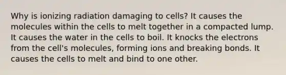 Why is ionizing radiation damaging to cells? It causes the molecules within the cells to melt together in a compacted lump. It causes the water in the cells to boil. It knocks the electrons from the cell's molecules, forming ions and breaking bonds. It causes the cells to melt and bind to one other.