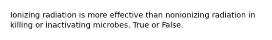 Ionizing radiation is more effective than nonionizing radiation in killing or inactivating microbes. True or False.