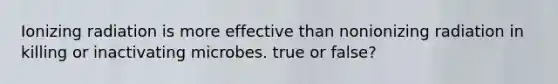 Ionizing radiation is more effective than nonionizing radiation in killing or inactivating microbes. true or false?