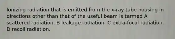 Ionizing radiation that is emitted from the x-ray tube housing in directions other than that of the useful beam is termed A scattered radiation. B leakage radiation. C extra-focal radiation. D recoil radiation.