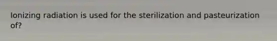 Ionizing radiation is used for the sterilization and pasteurization of?