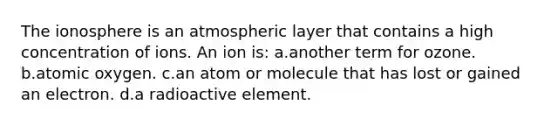 The ionosphere is an atmospheric layer that contains a high concentration of ions. An ion is: a.another term for ozone. b.atomic oxygen. c.an atom or molecule that has lost or gained an electron. d.a radioactive element.