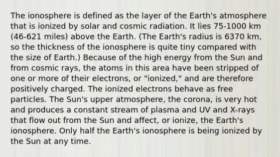 <a href='https://www.questionai.com/knowledge/kgprXDqrFI-the-ionosphere' class='anchor-knowledge'>the ionosphere</a> is defined as the layer of the <a href='https://www.questionai.com/knowledge/kRonPjS5DU-earths-atmosphere' class='anchor-knowledge'>earth's atmosphere</a> that is ionized by solar and cosmic radiation. It lies 75-1000 km (46-621 miles) above the Earth. (The Earth's radius is 6370 km, so the thickness of the ionosphere is quite tiny compared with the size of Earth.) Because of the high energy from the Sun and from cosmic rays, the atoms in this area have been stripped of one or more of their electrons, or "ionized," and are therefore positively charged. The ionized electrons behave as free particles. The Sun's upper atmosphere, <a href='https://www.questionai.com/knowledge/kUSHhCSdkt-the-corona' class='anchor-knowledge'>the corona</a>, is very hot and produces a constant stream of plasma and UV and X-rays that flow out from the Sun and affect, or ionize, the Earth's ionosphere. Only half the Earth's ionosphere is being ionized by the Sun at any time.