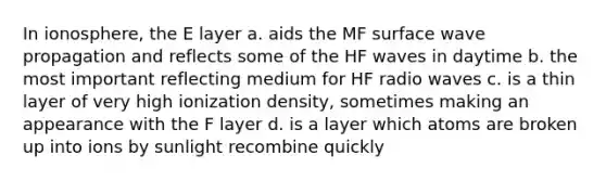 In ionosphere, the E layer a. aids the MF surface wave propagation and reflects some of the HF waves in daytime b. the most important reflecting medium for HF radio waves c. is a thin layer of very high ionization density, sometimes making an appearance with the F layer d. is a layer which atoms are broken up into ions by sunlight recombine quickly