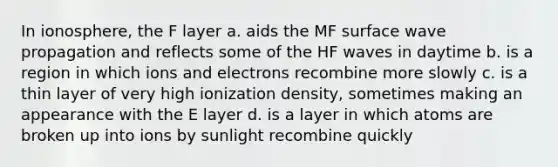 In ionosphere, the F layer a. aids the MF surface wave propagation and reflects some of the HF waves in daytime b. is a region in which ions and electrons recombine more slowly c. is a thin layer of very high ionization density, sometimes making an appearance with the E layer d. is a layer in which atoms are broken up into ions by sunlight recombine quickly