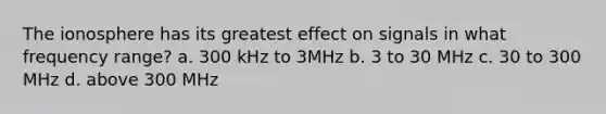 The ionosphere has its greatest effect on signals in what frequency range? a. 300 kHz to 3MHz b. 3 to 30 MHz c. 30 to 300 MHz d. above 300 MHz