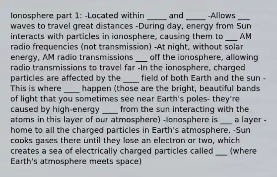 Ionosphere part 1: -Located within _____ and _____ -Allows ___ waves to travel great distances -During day, energy from Sun interacts with particles in ionosphere, causing them to ___ AM radio frequencies (not transmission) -At night, without solar energy, AM radio transmissions ___ off the ionosphere, allowing radio transmissions to travel far -In the ionosphere, charged particles are affected by the ____ field of both Earth and the sun -This is where ____ happen (those are the bright, beautiful bands of light that you sometimes see near Earth's poles- they're caused by high-energy ____ from the sun interacting with the atoms in this layer of our atmosphere) -Ionosphere is ___ a layer -home to all the charged particles in Earth's atmosphere. -Sun cooks gases there until they lose an electron or two, which creates a sea of electrically charged particles called ___ (where Earth's atmosphere meets space)