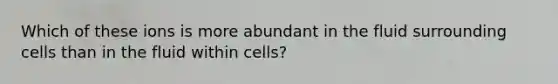 Which of these ions is more abundant in the fluid surrounding cells than in the fluid within cells?