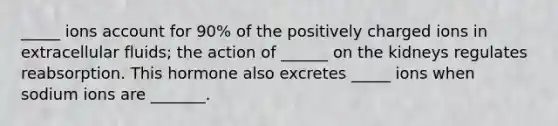 _____ ions account for 90% of the positively charged ions in extracellular fluids; the action of ______ on the kidneys regulates reabsorption. This hormone also excretes _____ ions when sodium ions are _______.