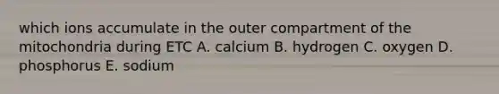 which ions accumulate in the outer compartment of the mitochondria during ETC A. calcium B. hydrogen C. oxygen D. phosphorus E. sodium