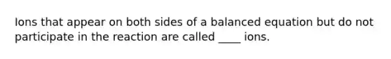 Ions that appear on both sides of a balanced equation but do not participate in the reaction are called ____ ions.