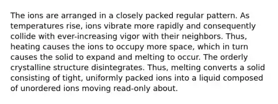 The ions are arranged in a closely packed regular pattern. As temperatures rise, ions vibrate more rapidly and consequently collide with ever-increasing vigor with their neighbors. Thus, heating causes the ions to occupy more space, which in turn causes the solid to expand and melting to occur. The orderly crystalline structure disintegrates. Thus, melting converts a solid consisting of tight, uniformly packed ions into a liquid composed of unordered ions moving read-only about.