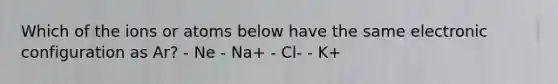 Which of the ions or atoms below have the same electronic configuration as Ar? - Ne - Na+ - Cl- - K+