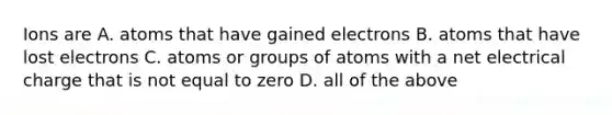 Ions are A. atoms that have gained electrons B. atoms that have lost electrons C. atoms or groups of atoms with a net electrical charge that is not equal to zero D. all of the above