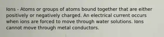 Ions - Atoms or groups of atoms bound together that are either positively or negatively charged. An electrical current occurs when ions are forced to move through water solutions. Ions cannot move through metal conductors.