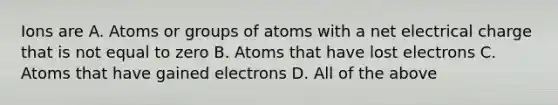 Ions are A. Atoms or groups of atoms with a net electrical charge that is not equal to zero B. Atoms that have lost electrons C. Atoms that have gained electrons D. All of the above