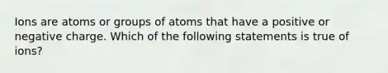 Ions are atoms or groups of atoms that have a positive or negative charge. Which of the following statements is true of ions?