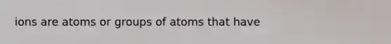 ions are atoms or groups of atoms that have