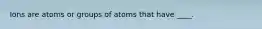 Ions are atoms or groups of atoms that have ____.