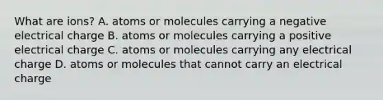 What are ions? A. atoms or molecules carrying a negative electrical charge B. atoms or molecules carrying a positive electrical charge C. atoms or molecules carrying any electrical charge D. atoms or molecules that cannot carry an electrical charge