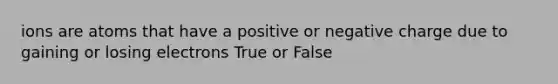 ions are atoms that have a positive or negative charge due to gaining or losing electrons True or False