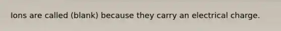 Ions are called (blank) because they carry an electrical charge.