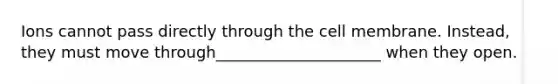 Ions cannot pass directly through the cell membrane. Instead, they must move through_____________________ when they open.