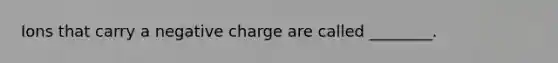 Ions that carry a negative charge are called ________.