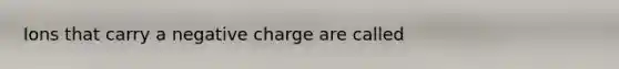 Ions that carry a negative charge are called