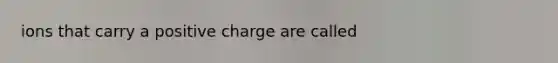 ions that carry a positive charge are called