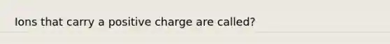 Ions that carry a positive charge are called?