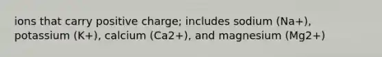 ions that carry positive charge; includes sodium (Na+), potassium (K+), calcium (Ca2+), and magnesium (Mg2+)