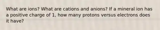 What are ions? What are cations and anions? If a mineral ion has a positive charge of 1, how many protons versus electrons does it have?