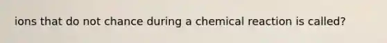 ions that do not chance during a chemical reaction is called?