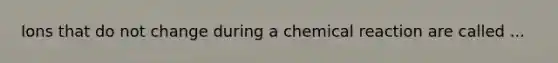 Ions that do not change during a chemical reaction are called ...