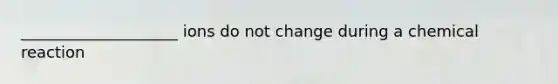 ____________________ ions do not change during a chemical reaction