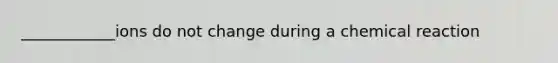 ____________ions do not change during a chemical reaction