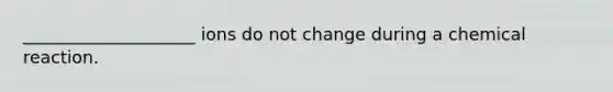 ____________________ ions do not change during a chemical reaction.