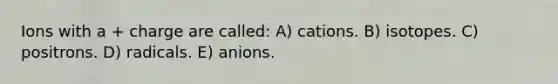 Ions with a + charge are called: A) cations. B) isotopes. C) positrons. D) radicals. E) anions.