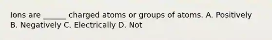 Ions are ______ charged atoms or groups of atoms. A. Positively B. Negatively C. Electrically D. Not