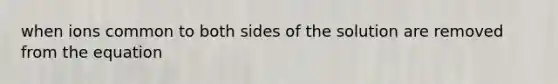 when ions common to both sides of the solution are removed from the equation