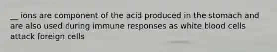 __ ions are component of the acid produced in the stomach and are also used during immune responses as white blood cells attack foreign cells