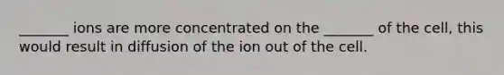 _______ ions are more concentrated on the _______ of the cell, this would result in diffusion of the ion out of the cell.