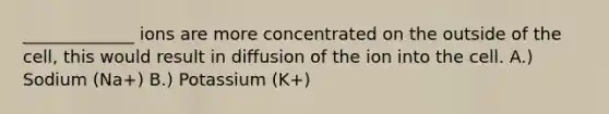 _____________ ions are more concentrated on the outside of the cell, this would result in diffusion of the ion into the cell. A.) Sodium (Na+) B.) Potassium (K+)