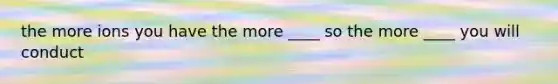 the more ions you have the more ____ so the more ____ you will conduct