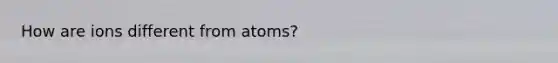 How are ions different from atoms?